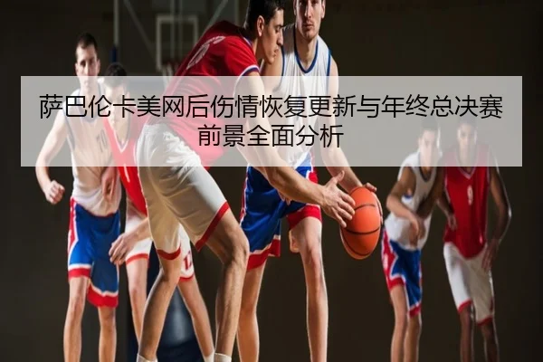 萨巴伦卡美网后伤情恢复更新与年终总决赛前景全面分析