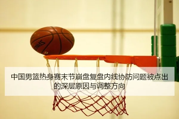 中国男篮热身赛末节崩盘复盘内线协防问题被点出的深层原因与调整方向